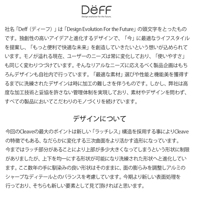 社名「Deff（ディーフ）」は、「Design Evolution For the Future」の頭文字をとったものです。独創性の高いアイデアと進化するデザインで、「今」に最適なライフスタイルを提案し、「もっと便利で快適な未来」を創造していきたいという想いが込められています。
モノが溢れる現在、ユーザーのニーズは常に変化しており、「使いやすさ」も同じく変わりつづけています。そんなリアルなニーズに応えるべく製品企画はもちろんデザインも自社内で行っています。「最適な素材」選びや性能と機能美を獲得するまでに洗練されたデザインは、時に加工の難しさを伴うものです。しかし、弊社は高度な加工技術と妥協を許さない管理体制を実現しており、素材やデザインを問わず、すべての製品においてこだわりのモノづくりを続けています。 