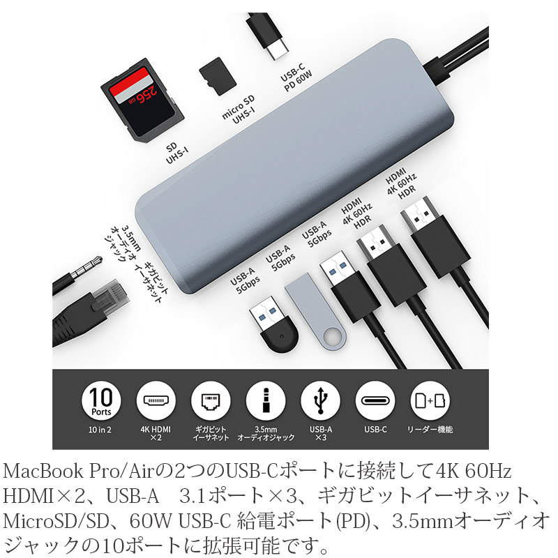 MacBook Pro/Airの2つのUSB-Cポートに接続して4K 60Hz HDMI×2、USB-A　3.1ポート×3、ギガビットイーサネット、MicroSD/SD、60W USB-C 給電ポート(PD)、3.5mmオーディオジャックの10ポートに拡張可能です。