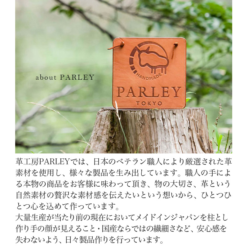 革工房PARLEYでは、日本のベテラン職人により厳選された革素材を使用し、様々な製品を生み出しています。職人の手による本物の商品をお客様に味わって頂き、物の大切さ、革という自然素材の贅沢な素材感を伝えたいという想いから、ひとつひとつ心を込めて作っています。
大量生産が当たり前の現在においてメイドインジャパンを柱とし作り手の顔が見えること・国産ならではの繊細さなど、安心感を失わないよう、日々製品作りを行っています。