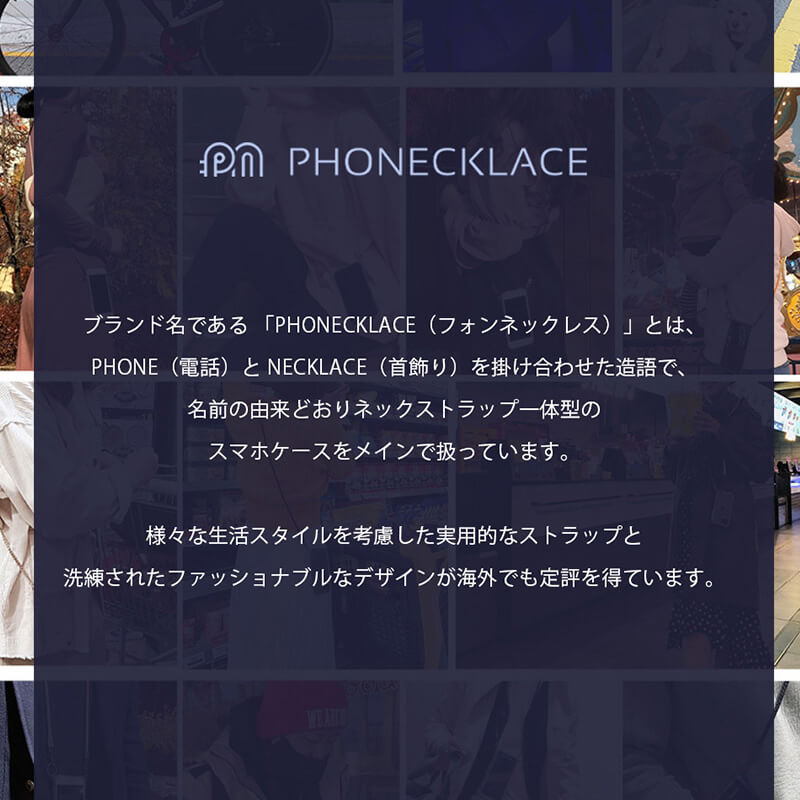 ブランド名である「PHONECKLACE(フォンネックレス)」とは、PHOHE(電話)とNECKLACE(首飾り)を掛け合わせた造語で、名前の由来どおりネックストラップ一体型のスマホケースをメインに扱っています。様々な生活スタイルを考慮した実用的なストラップと洗練されたファッショナブルなデザインが海外でも定評を得ています。