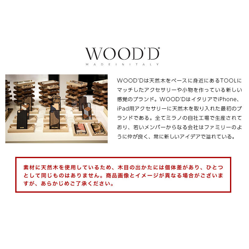 WOOD'Dは天然木をベースに身近にあるTOOLにマッチしたアクセサリーや小物を作っている新しい感覚のブランド。WOOD'DはイタリアでiPhone、iPad用アクセサリーに天然木を取り入れた最初のブランドである。全てミラノの自社工場で生産されており、若いメンバーからなる会社はファミリーのように仲が良く、常に新しいアイデアで溢れている。デザインは平面体が多いに用いられ、組木やレーザー彫刻、独創的なプリントにより表現している。これまでにiPhone、iPadカバー、iPhoneスピーカー、スタンド、ラックなどを販売している。中でもiPhoneカバーは代表的なアイテムであり、そのiPhoneカバーを納めるケースはディスプレイ用スタンド、動画視聴スタンドとして利用することができるなど画期的なものである。WOOD'Dの商品は、colletteやTHE CONRAN SHOPをはじめとする世界各国の感度の良いセレクトショップやライフスタイルショップで展開されている。