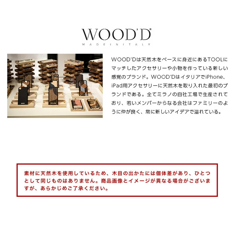 WOOD'Dは天然木をベースに身近にあるTOOLにマッチしたアクセサリーや小物を作っている新しい感覚のブランド。WOOD'DはイタリアでiPhone、iPad用アクセサリーに天然木を取り入れた最初のブランドである。全てミラノの自社工場で生産されており、若いメンバーからなる会社はファミリーのように仲が良く、常に新しいアイデアで溢れている。デザインは平面体が多いに用いられ、組木やレーザー彫刻、独創的なプリントにより表現している。これまでにiPhone、iPadカバー、iPhoneスピーカー、スタンド、ラックなどを販売している。中でもiPhoneカバーは代表的なアイテムであり、そのiPhoneカバーを納めるケースはディスプレイ用スタンド、動画視聴スタンドとして利用することができるなど画期的なものである。WOOD'Dの商品は、colletteやTHE CONRAN SHOPをはじめとする世界各国の感度の良いセレクトショップやライフスタイルショップで展開されている。